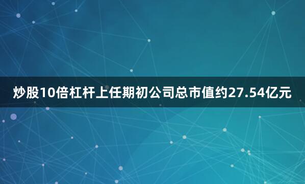 炒股10倍杠杆上任期初公司总市值约27.54亿元
