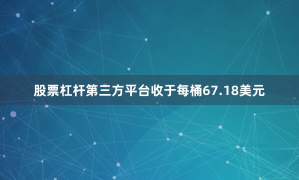 股票杠杆第三方平台收于每桶67.18美元