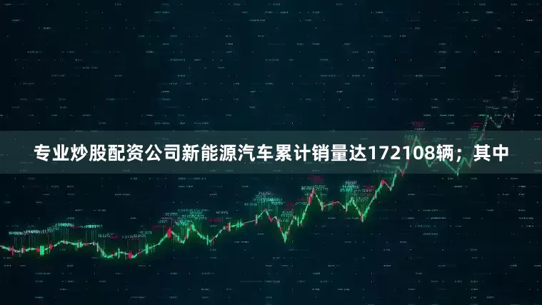 专业炒股配资公司新能源汽车累计销量达172108辆；其中