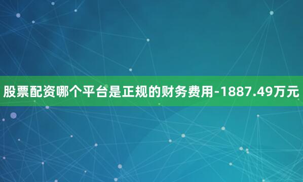 股票配资哪个平台是正规的财务费用-1887.49万元