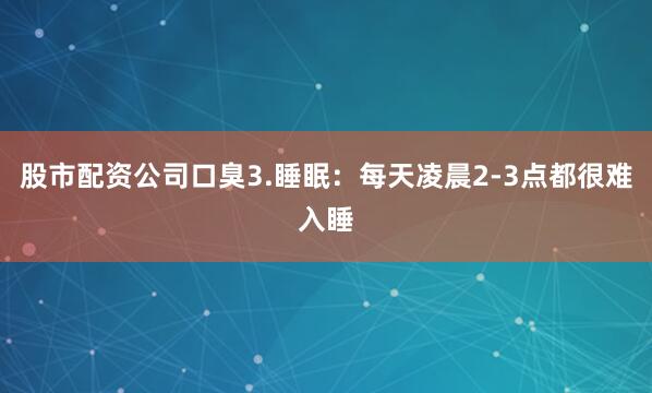 股市配资公司口臭3.睡眠：每天凌晨2-3点都很难入睡