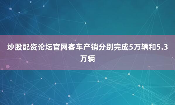 炒股配资论坛官网客车产销分别完成5万辆和5.3万辆