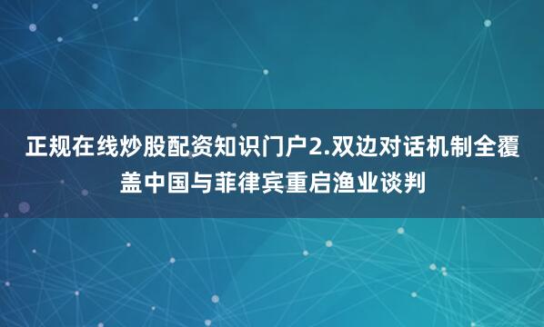 正规在线炒股配资知识门户2.双边对话机制全覆盖中国与菲律宾重启渔业谈判