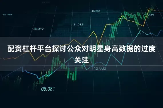配资杠杆平台探讨公众对明星身高数据的过度关注